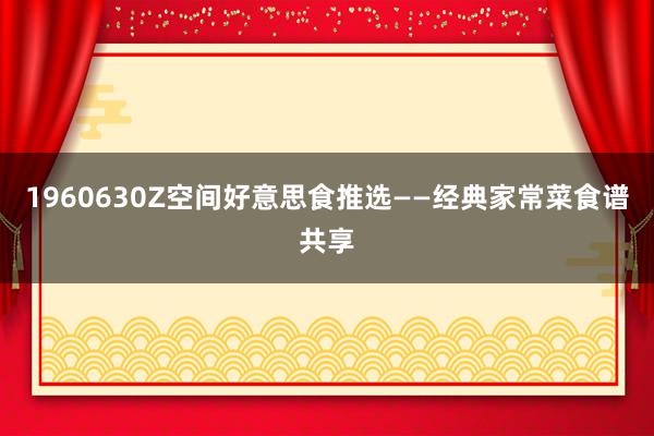 1960630Z空间好意思食推选——经典家常菜食谱共享