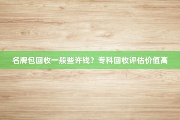 名牌包回收一般些许钱？专科回收评估价值高